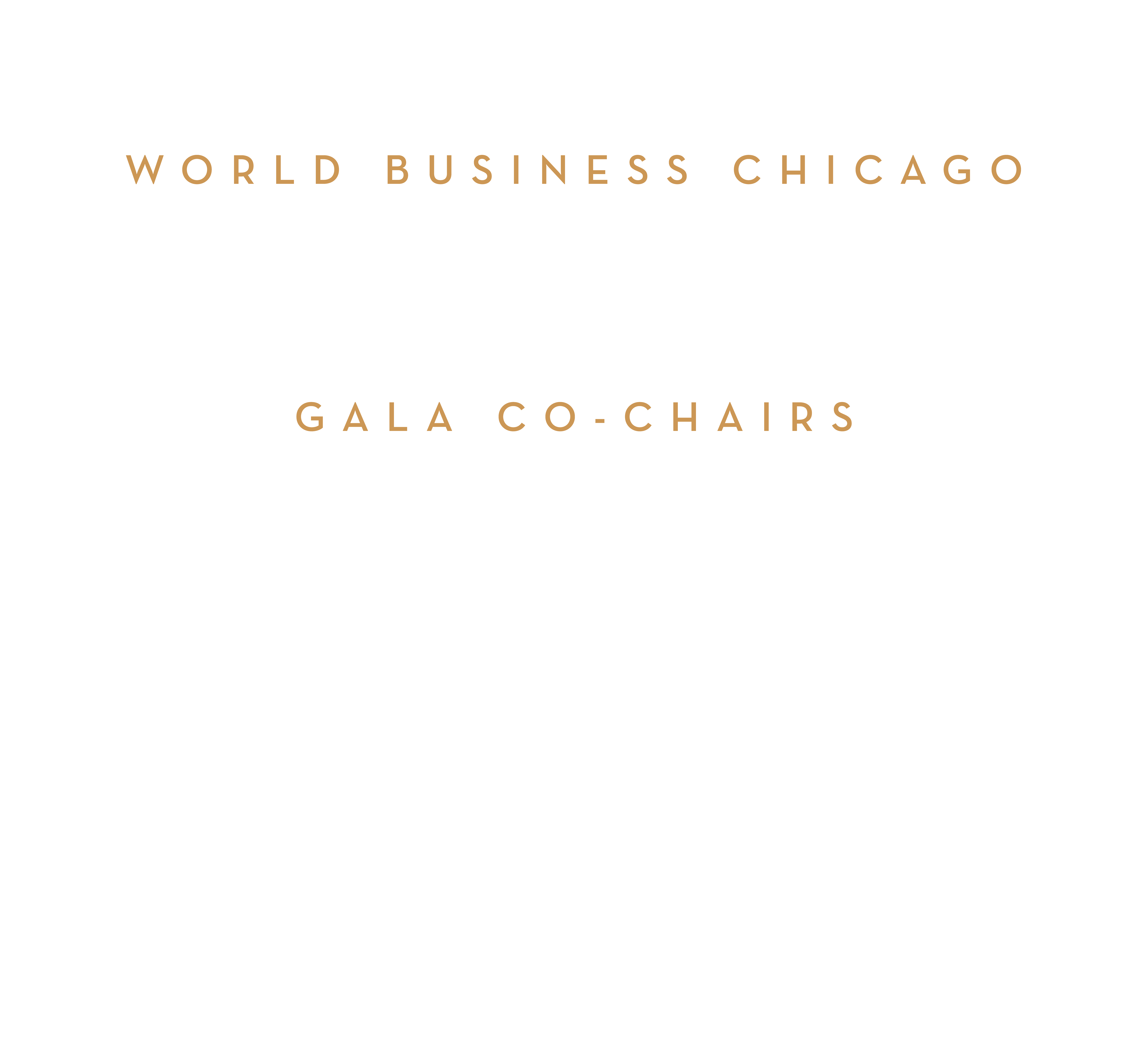 World Business Chicago Mayor Brandon Johnson, Chair, Mellody Hobson, Vice Chair, Michael Fassnacht, President & CEO. Gala Co-Chairs. Her Excellency Reyna Torres Mendivil, Dean, Chicago Consular Corps, Dr. Opella Ernest, President, Health Care Service Corporation (HCSC), Melloday Hobson, Co-CEO 7 President Ariel Investments, Pin Ni, President Wanxiang America Corporation, Jose Luis Prado, Chairman, Tropicale Foods & Former President, Quaker Oats North America, Richard Price, Executive Chairman Mesirow, James R. Reynolds, Jr. Chairman & CEO Loop Capital Markets LLC, John C. Robak, Former Chairman & CEO, Greely and Hansen, Michael J Sacks, Chairman & CEO, GCM Grosvenor, Smita Shah, President & CEO, SPAAN Tech, Ind.